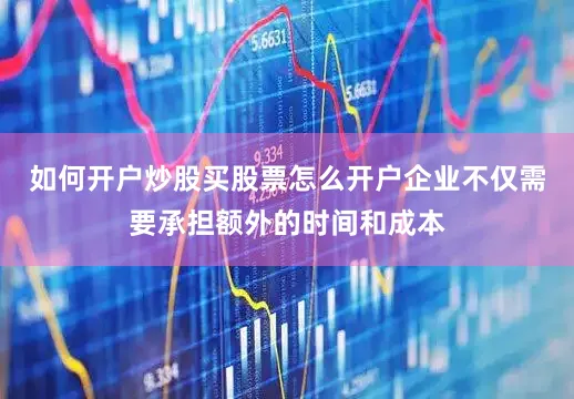 如何开户炒股买股票怎么开户企业不仅需要承担额外的时间和成本