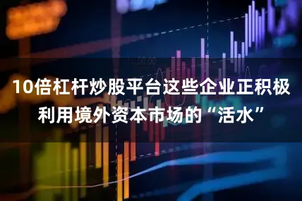 10倍杠杆炒股平台这些企业正积极利用境外资本市场的“活水”