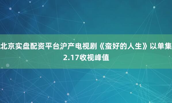 北京实盘配资平台沪产电视剧《蛮好的人生》以单集2.17收视峰值