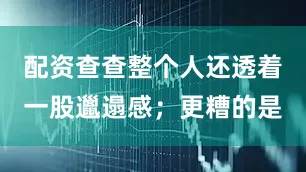 配资查查整个人还透着一股邋遢感；更糟的是