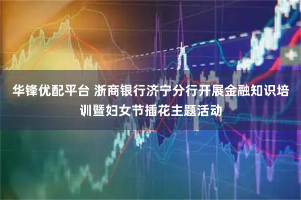 华锋优配平台 浙商银行济宁分行开展金融知识培训暨妇女节插花主题活动
