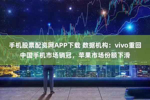 手机股票配资网APP下载 数据机构：vivo重回中国手机市场销冠，苹果市场份额下滑