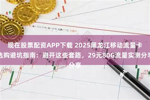 现在股票配资APP下载 2025黑龙江移动流量卡选购避坑指南：避开这些套路，29元80G流量实测分享