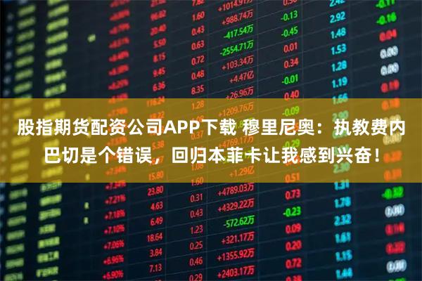 股指期货配资公司APP下载 穆里尼奥：执教费内巴切是个错误，回归本菲卡让我感到兴奋！