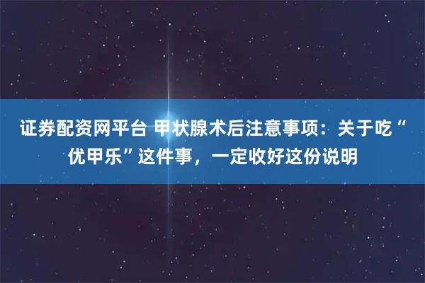 证券配资网平台 甲状腺术后注意事项：关于吃“优甲乐”这件事，一定收好这份说明