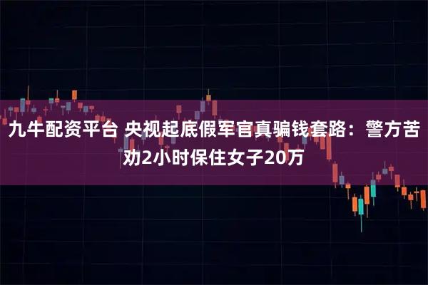 九牛配资平台 央视起底假军官真骗钱套路：警方苦劝2小时保住女子20万