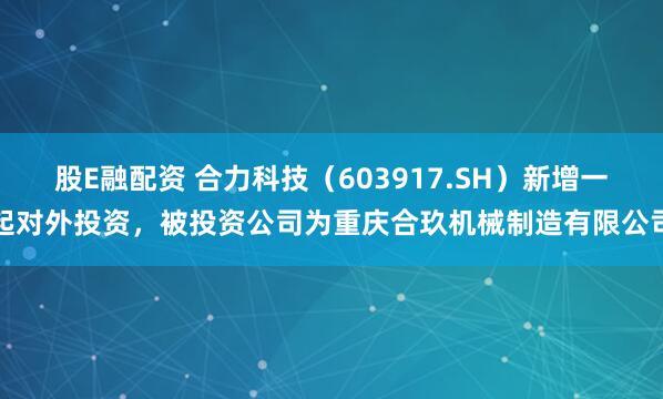股E融配资 合力科技（603917.SH）新增一起对外投资，被投资公司为重庆合玖机械制造有限公司