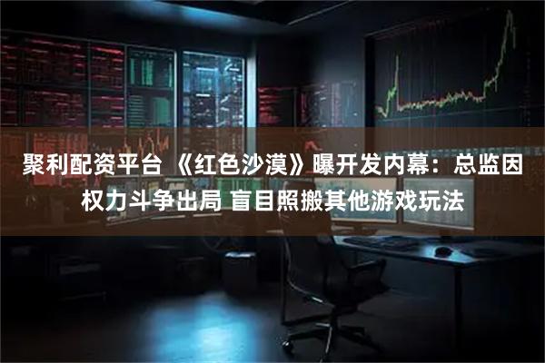 聚利配资平台 《红色沙漠》曝开发内幕：总监因权力斗争出局 盲目照搬其他游戏玩法