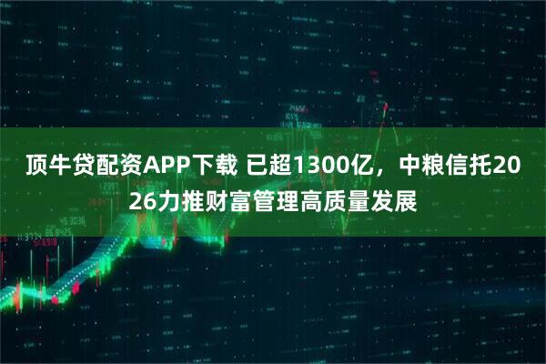 顶牛贷配资APP下载 已超1300亿，中粮信托2026力推财富管理高质量发展
