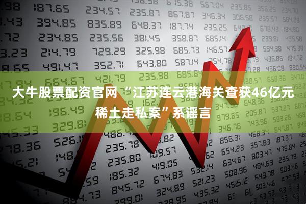 大牛股票配资官网 “江苏连云港海关查获46亿元稀土走私案”系谣言