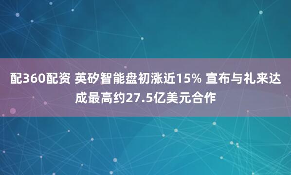 配360配资 英矽智能盘初涨近15% 宣布与礼来达成最高约27.5亿美元合作