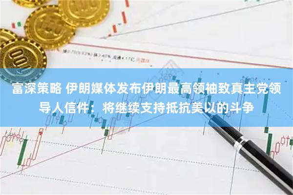 富深策略 伊朗媒体发布伊朗最高领袖致真主党领导人信件：将继续支持抵抗美以的斗争