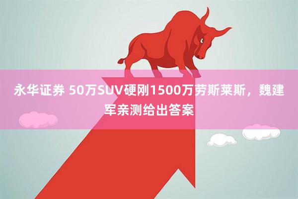 永华证券 50万SUV硬刚1500万劳斯莱斯，魏建军亲测给出答案