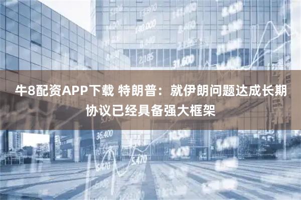 牛8配资APP下载 特朗普：就伊朗问题达成长期协议已经具备强大框架