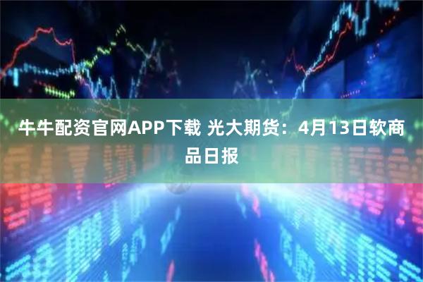 牛牛配资官网APP下载 光大期货：4月13日软商品日报