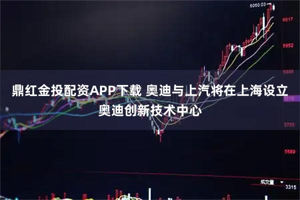 鼎红金投配资APP下载 奥迪与上汽将在上海设立奥迪创新技术中心