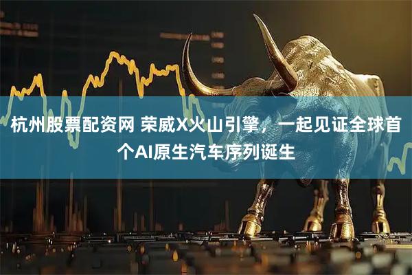 杭州股票配资网 荣威X火山引擎，一起见证全球首个AI原生汽车序列诞生