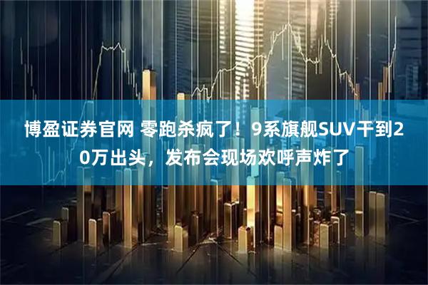 博盈证券官网 零跑杀疯了！9系旗舰SUV干到20万出头，发布会现场欢呼声炸了