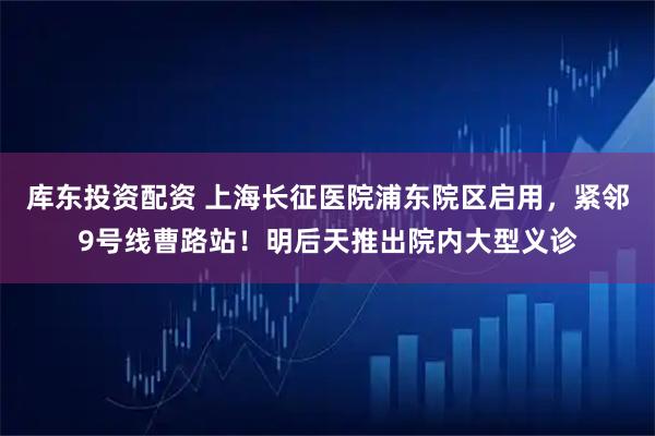 库东投资配资 上海长征医院浦东院区启用，紧邻9号线曹路站！明后天推出院内大型义诊