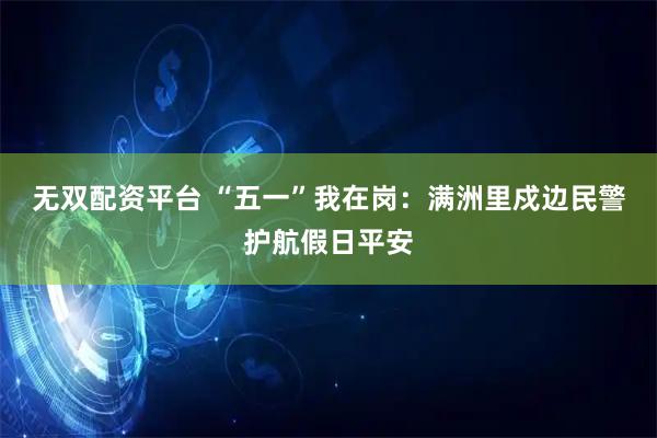 无双配资平台 “五一”我在岗：满洲里戍边民警护航假日平安
