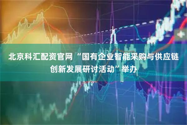 北京科汇配资官网 “国有企业智能采购与供应链创新发展研讨活动”举办