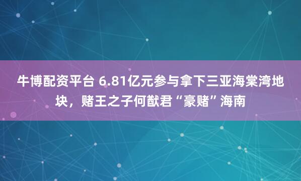 牛博配资平台 6.81亿元参与拿下三亚海棠湾地块，赌王之子何猷君“豪赌”海南
