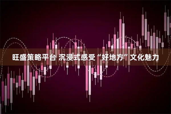 旺盛策略平台 沉浸式感受“好地方”文化魅力