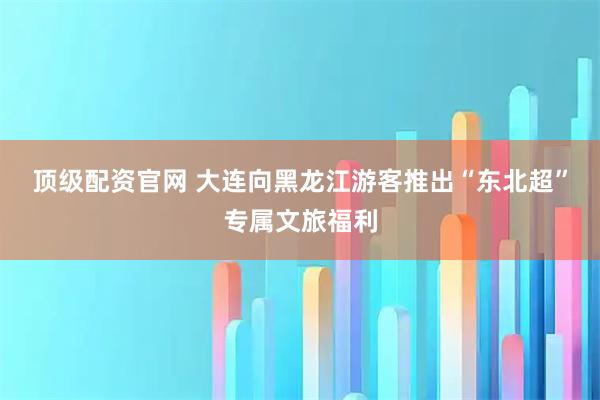 顶级配资官网 大连向黑龙江游客推出“东北超”专属文旅福利