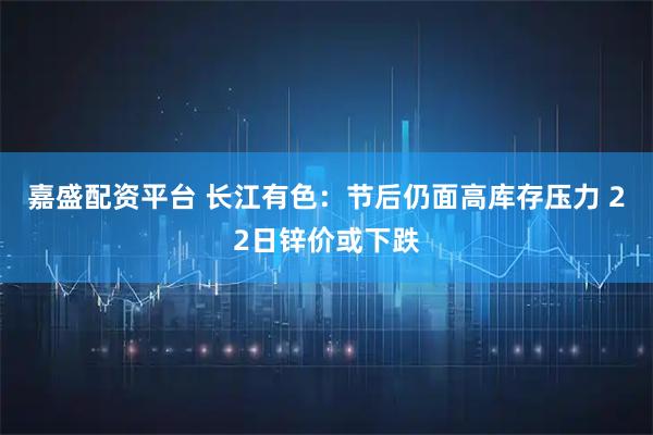 嘉盛配资平台 长江有色:节后仍面高库存压力 22日锌价或下跌