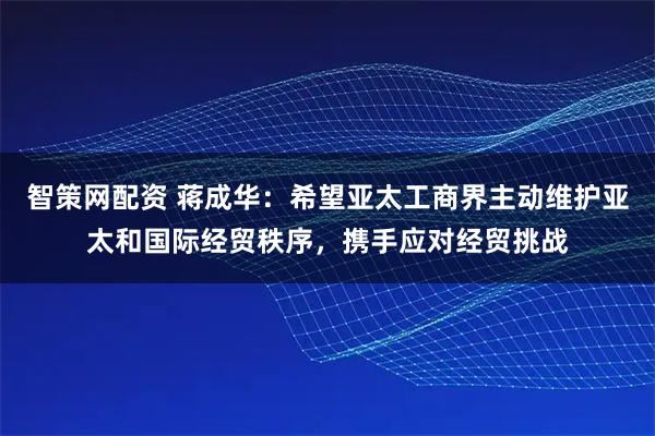 智策网配资 蒋成华：希望亚太工商界主动维护亚太和国际经贸秩序，携手应对经贸挑战