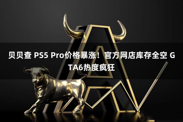 贝贝查 PS5 Pro价格暴涨!官方网店库存全空 GTA6热度疯狂