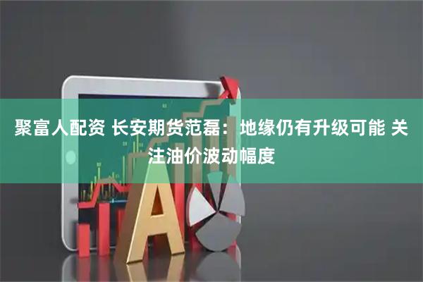 聚富人配资 长安期货范磊：地缘仍有升级可能 关注油价波动幅度