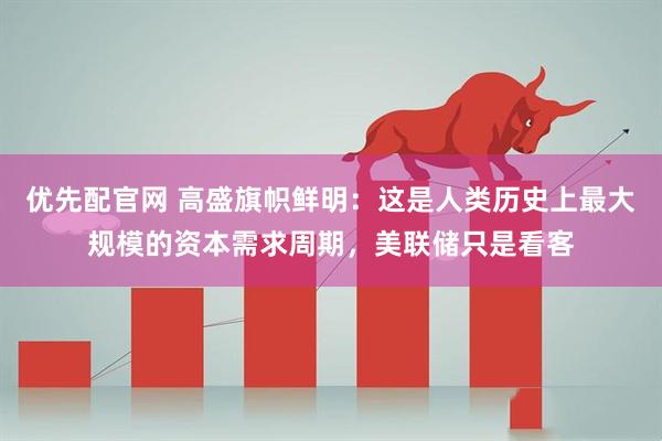 优先配官网 高盛旗帜鲜明：这是人类历史上最大规模的资本需求周期，美联储只是看客